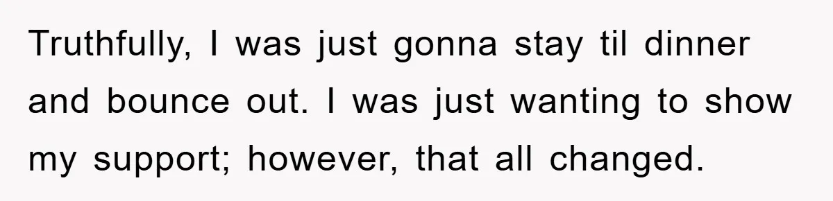 Truthfully, I was just gonna stay til dinner and bounce out. I was just wanting to show my support; however, that all changed.