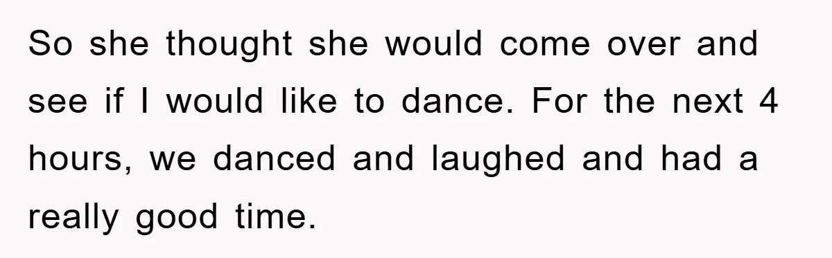 So she thought she would come over and see if I would like to dance. For the next 4 hours, we danced and laughed and had a really good time.