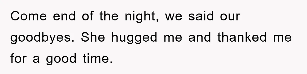 Come end of the night, we said our goodbyes. She hugged me and thanked me for a good time.