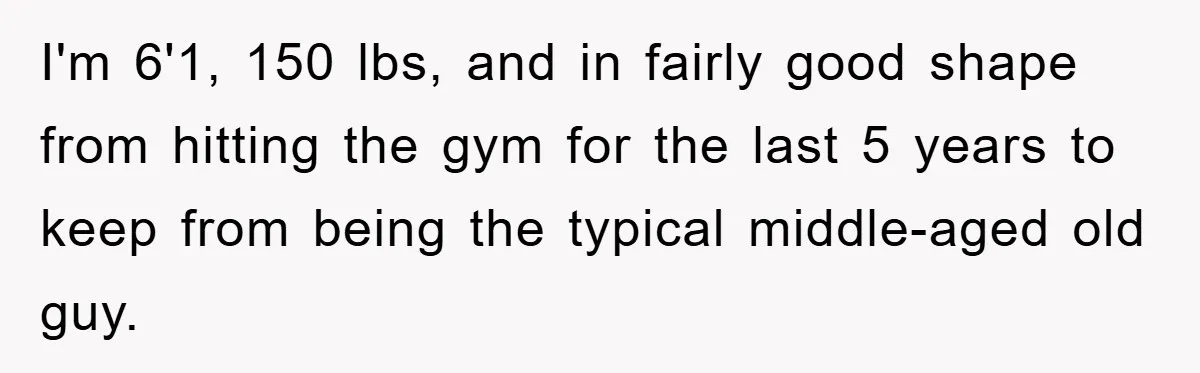 I'm 6'1, 150 lbs, and in fairly good shape from hitting the gym for the last 5 years to keep from being the typical middle-aged old guy.