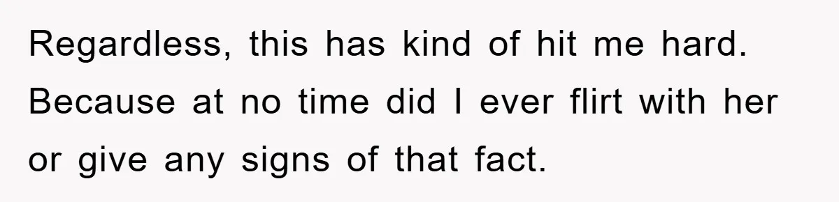 Regardless, this has kind of hit me hard. Because at no time did I ever flirt with her or give any signs of that fact.