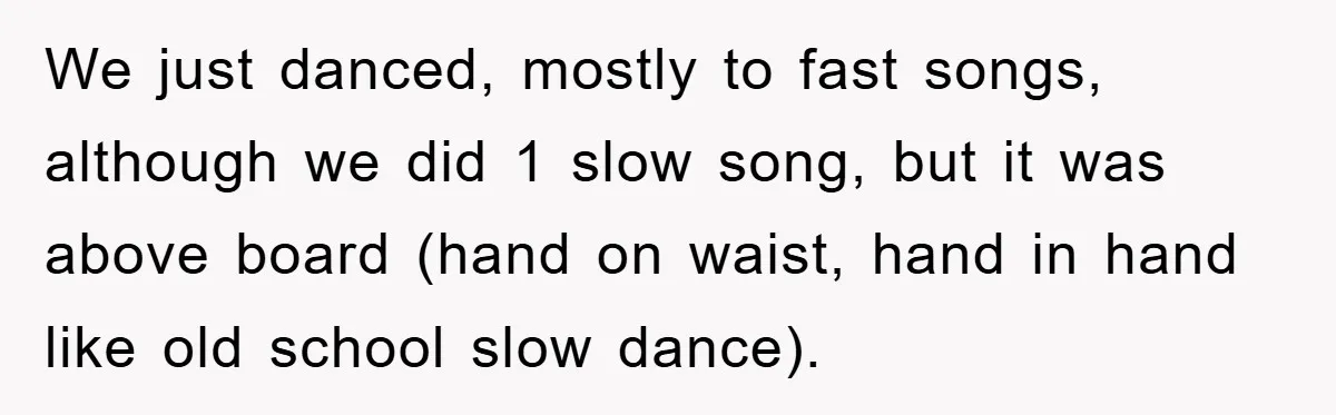We just danced, mostly to fast songs, although we did 1 slow song, but it was above board (hand on waist, hand in hand like old school slow dance).
