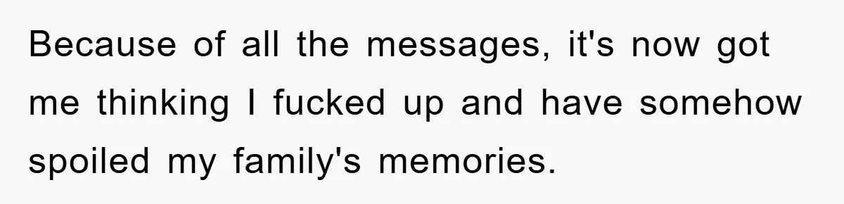 Because of all the messages, it's now got me thinking I fucked up and have somehow spoiled my family's memories.