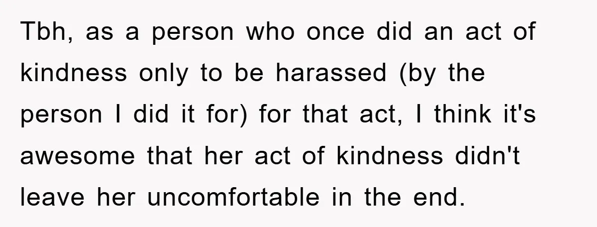Tbh, as a person who once did an act of kindness only to be harassed (by the person I did it for) for that act, I think it's awesome that...