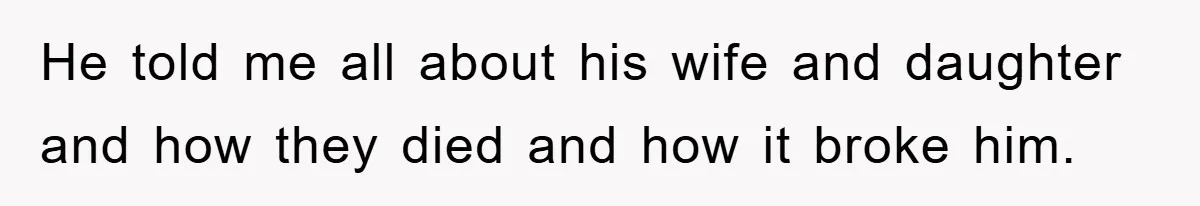 He told me all about his wife and daughter and how they died and how it broke him.