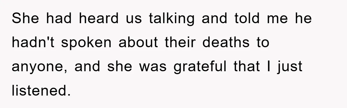 She had heard us talking and told me he hadn't spoken about their deaths to anyone, and she was grateful that I just listened.