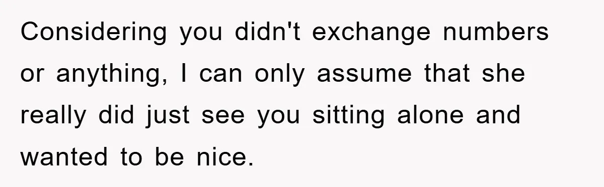 Considering you didn't exchange numbers or anything, I can only assume that she really did just see you sitting alone and wanted to be nice.
