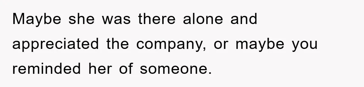 Maybe she was there alone and appreciated the company, or maybe you reminded her of someone.