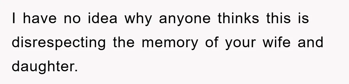 I have no idea why anyone thinks this is disrespecting the memory of your wife and daughter.