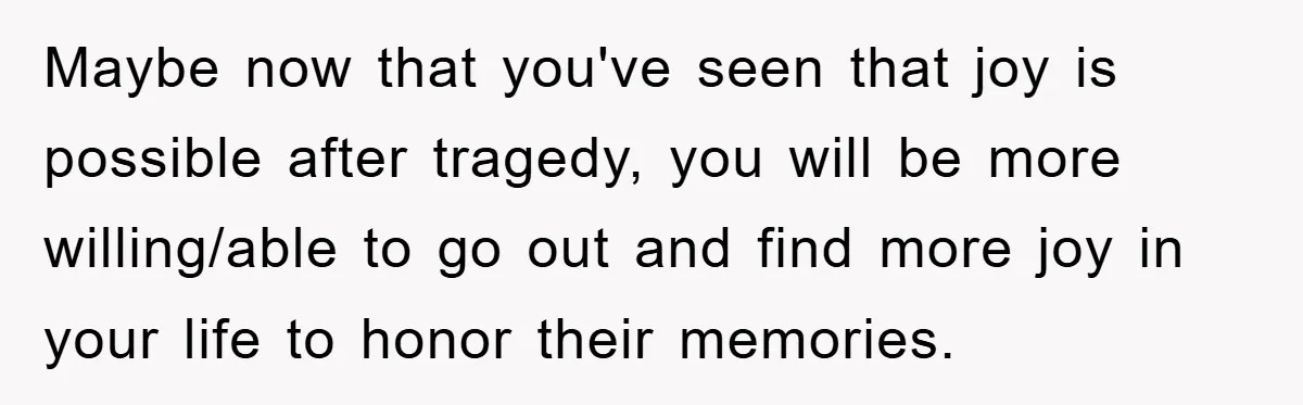 Maybe now that you've seen that joy is possible after tragedy, you will be more willing/able to go out and find more joy in your life to honor their memories.