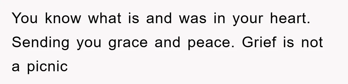 You know what is and was in your heart. Sending you grace and peace. Grief is not a picnic