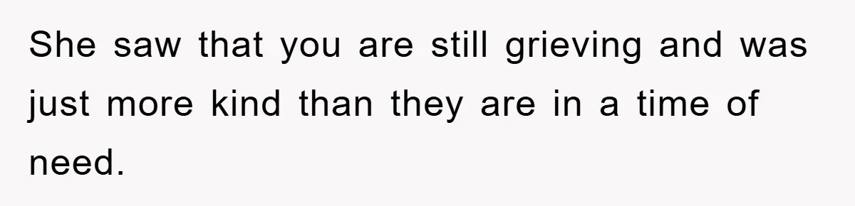 She saw that you are still grieving and was just more kind than they are in a time of need.