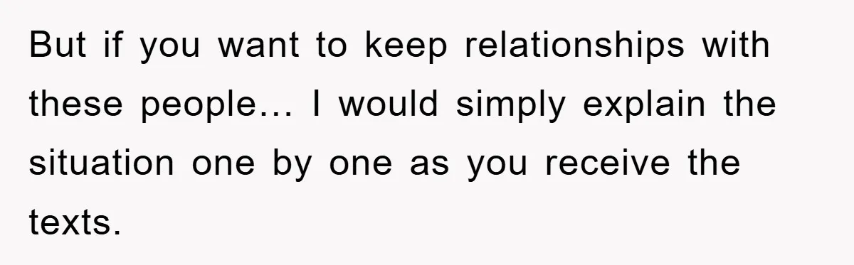 But if you want to keep relationships with these people… I would simply explain the situation one by one as you receive the texts.