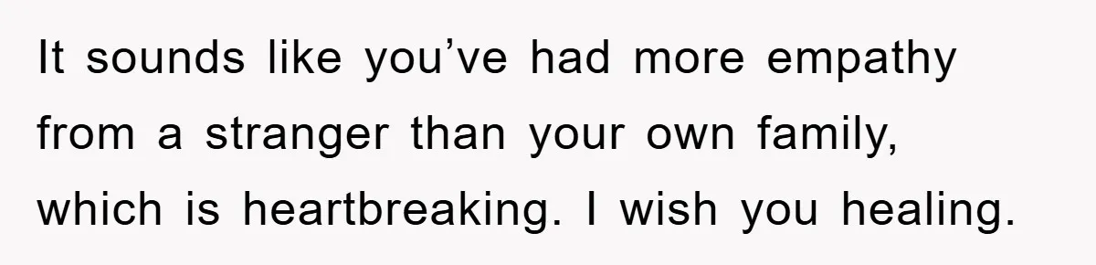 It sounds like you’ve had more empathy from a stranger than your own family, which is heartbreaking. I wish you healing.
