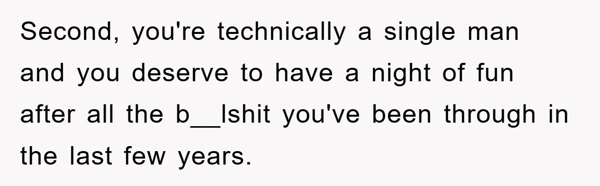Second, you're technically a single man and you deserve to have a night of fun after all the b__lshit you've been through in the last few years.