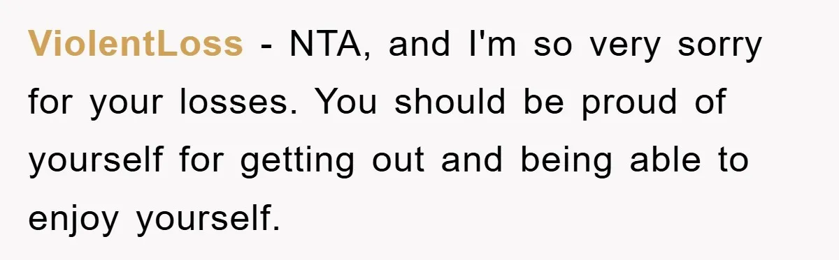 ViolentLoss − NTA, and I'm so very sorry for your losses. You should be proud of yourself for getting out and being able to enjoy yourself.