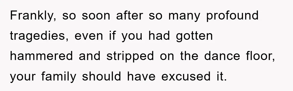Frankly, so soon after so many profound tragedies, even if you had gotten hammered and stripped on the dance floor, your family should have excused it.