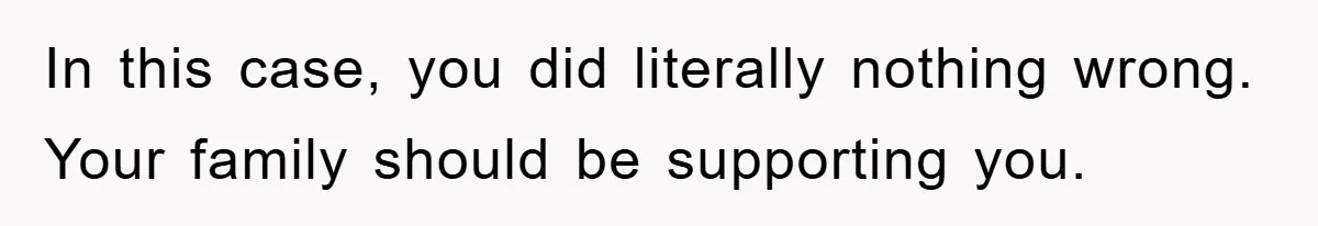 In this case, you did literally nothing wrong. Your family should be supporting you.