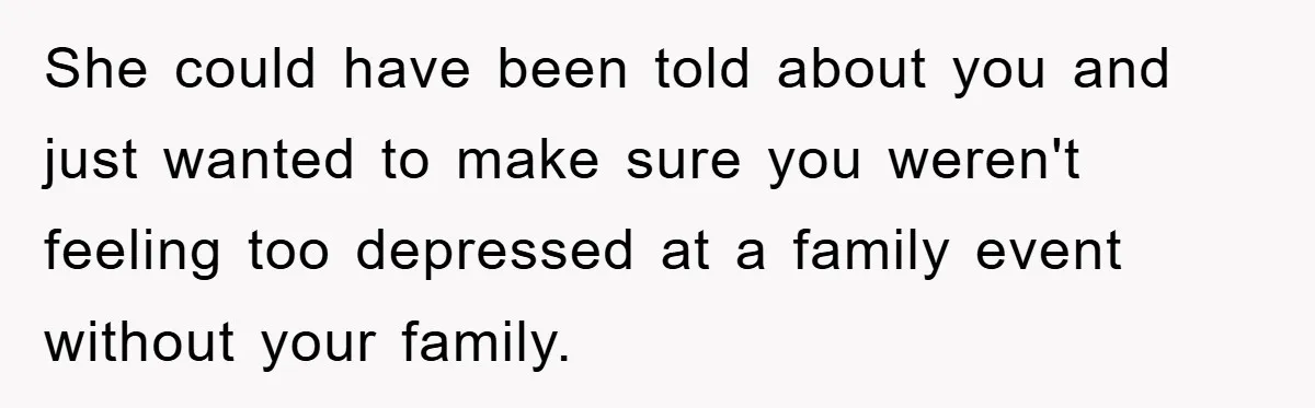 She could have been told about you and just wanted to make sure you weren't feeling too depressed at a family event without your family.
