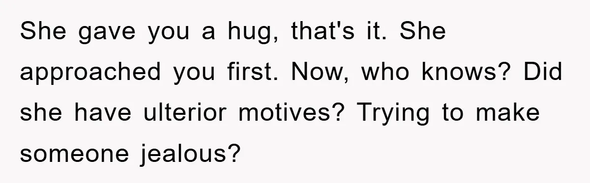 She gave you a hug, that's it. She approached you first. Now, who knows? Did she have ulterior motives? Trying to make someone jealous?