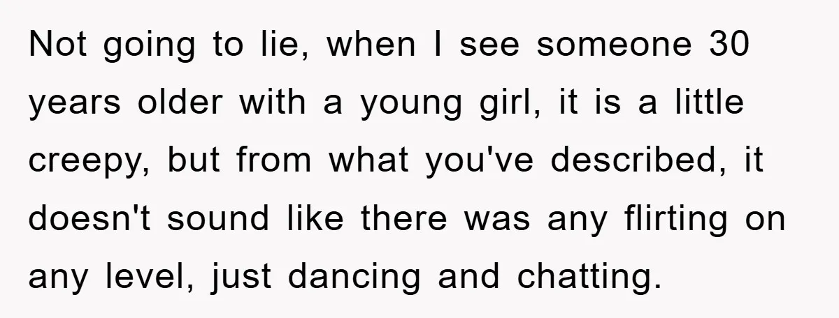 Not going to lie, when I see someone 30 years older with a young girl, it is a little creepy, but from what you've described, it doesn't sound like there...