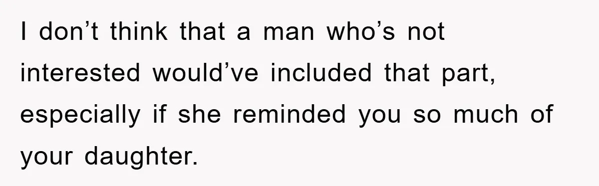 I don’t think that a man who’s not interested would’ve included that part, especially if she reminded you so much of your daughter.