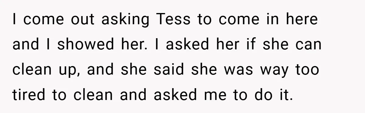 Pregnant Sister Calls Her Sibling Heartless After Being Told To Clean Up Her Own Son’s Bathroom Chaos I come out asking Tess to come in here and I showed her. I asked her if she can clean up, and she said she was way too tired to...