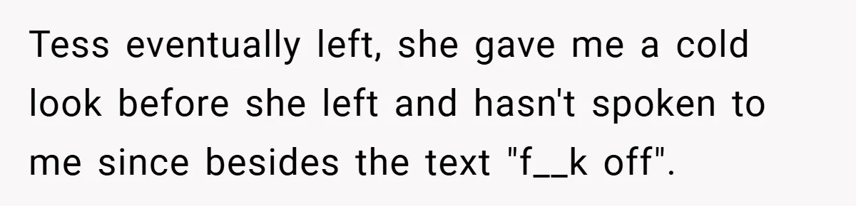 Pregnant Sister Calls Her Sibling Heartless After Being Told To Clean Up Her Own Son’s Bathroom Chaos Tess eventually left, she gave me a cold look before she left and hasn't spoken to me since besides the text "f__k off".