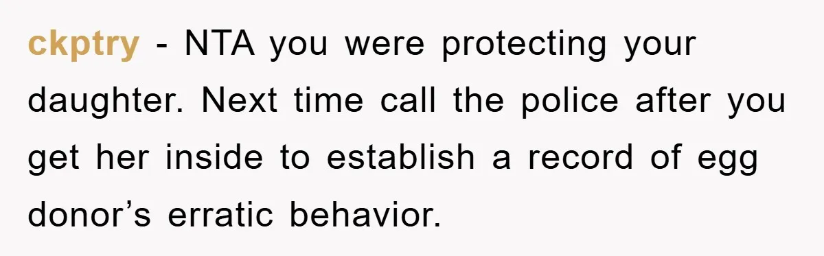 ckptry − NTA you were protecting your daughter. Next time call the police after you get her inside to establish a record of egg donor’s erratic behavior.