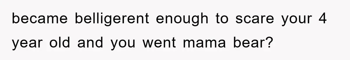 became belligerent enough to scare your 4 year old and you went mama bear?