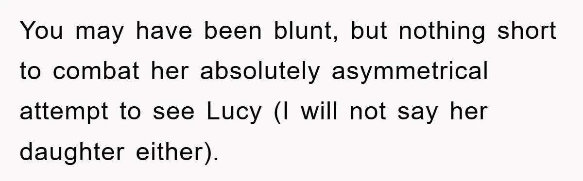 You may have been blunt, but nothing short to combat her absolutely asymmetrical attempt to see Lucy (I will not say her daughter either).