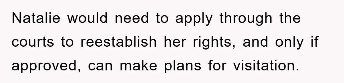 Natalie would need to apply through the courts to reestablish her rights, and only if approved, can make plans for visitation.