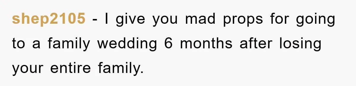 shep2105 − I give you mad props for going to a family wedding 6 months after losing your entire family.
