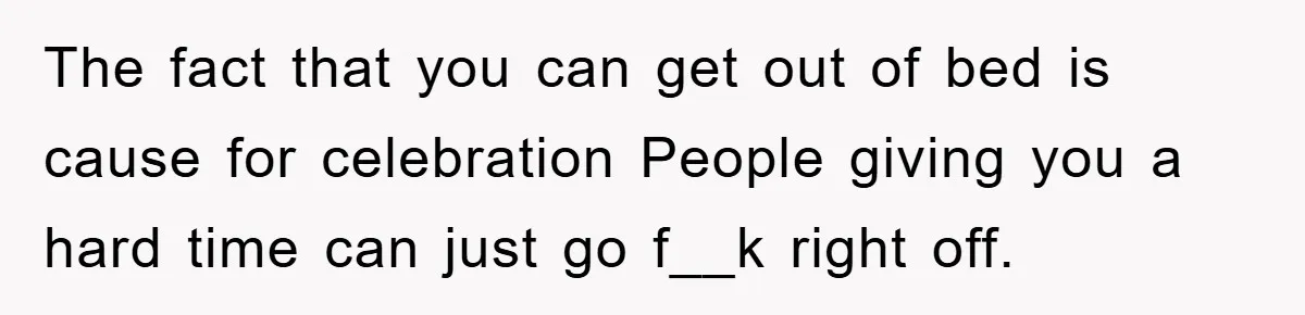 The fact that you can get out of bed is cause for celebration People giving you a hard time can just go f__k right off.