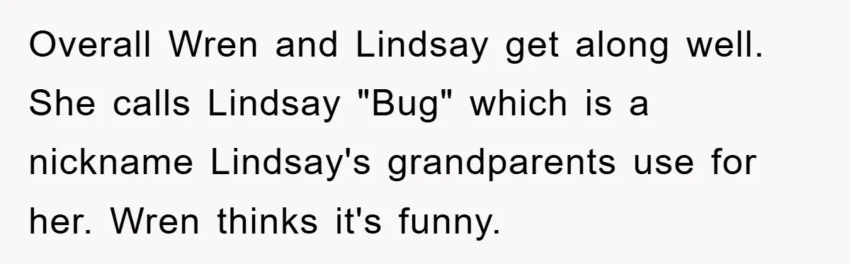 Overall Wren and Lindsay get along well. She calls Lindsay "Bug" which is a nickname Lindsay's grandparents use for her. Wren thinks it's funny.