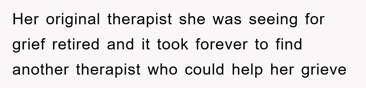Her original therapist she was seeing for grief retired and it took forever to find another therapist who could help her grieve