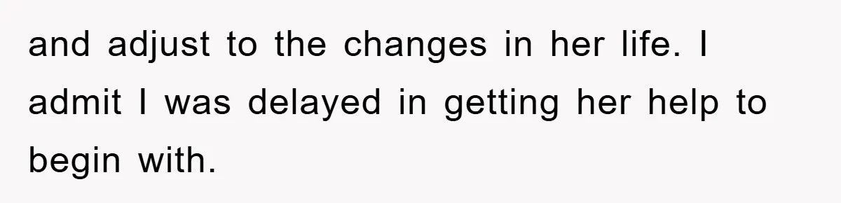 and adjust to the changes in her life. I admit I was delayed in getting her help to begin with.