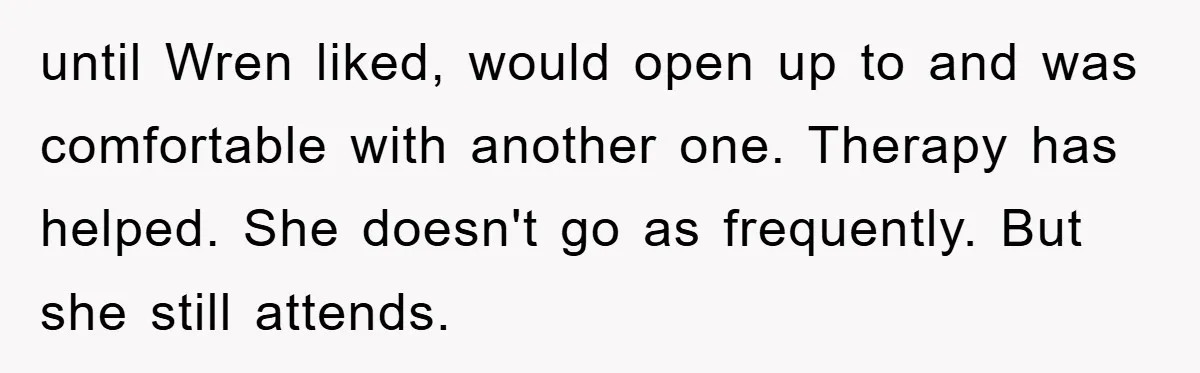 until Wren liked, would open up to and was comfortable with another one. Therapy has helped. She doesn't go as frequently. But she still attends.