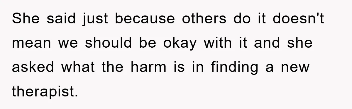 She said just because others do it doesn't mean we should be okay with it and she asked what the harm is in finding a new therapist.