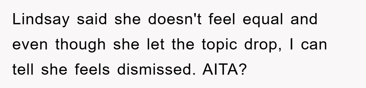 Lindsay said she doesn't feel equal and even though she let the topic drop, I can tell she feels dismissed. AITA?