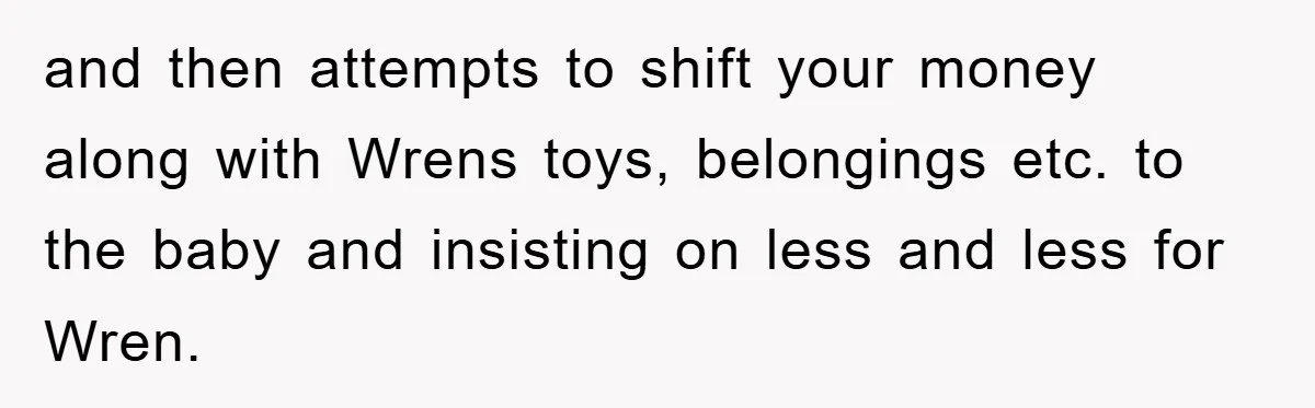 and then attempts to shift your money along with Wrens toys, belongings etc. to the baby and insisting on less and less for Wren.