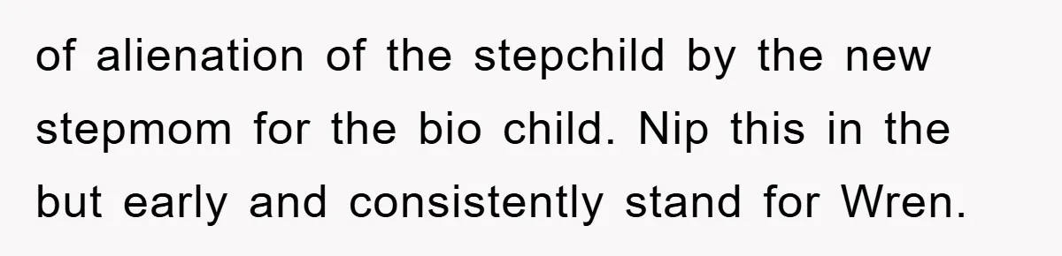of alienation of the stepchild by the new stepmom for the bio child. Nip this in the but early and consistently stand for Wren.