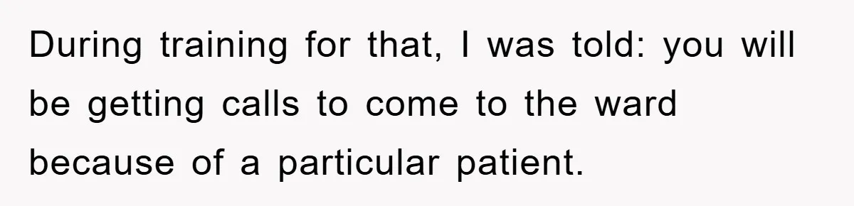 During training for that, I was told: you will be getting calls to come to the ward because of a particular patient.