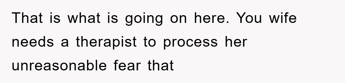 That is what is going on here. You wife needs a therapist to process her unreasonable fear that