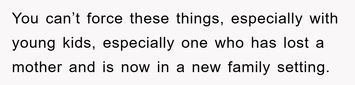 You can’t force these things, especially with young kids, especially one who has lost a mother and is now in a new family setting.
