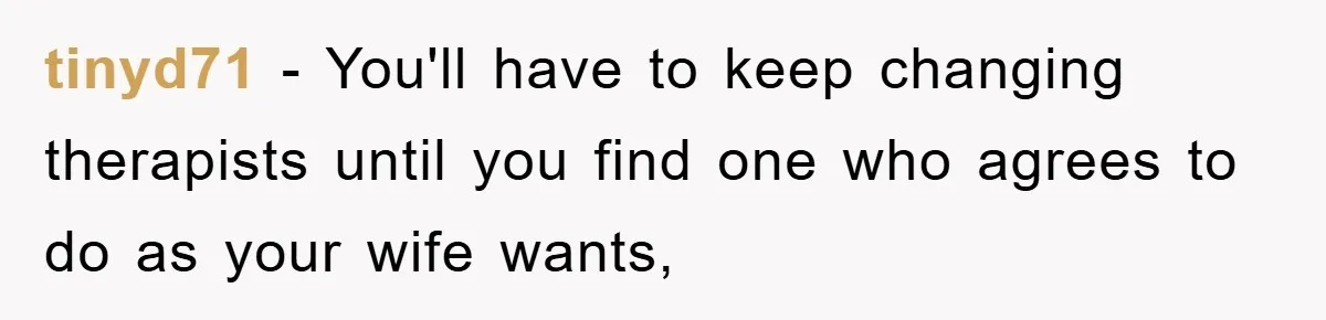 tinyd71 − You'll have to keep changing therapists until you find one who agrees to do as your wife wants,