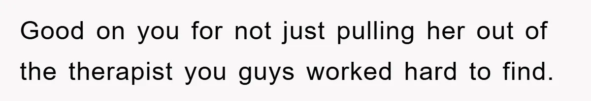 Good on you for not just pulling her out of the therapist you guys worked hard to find.