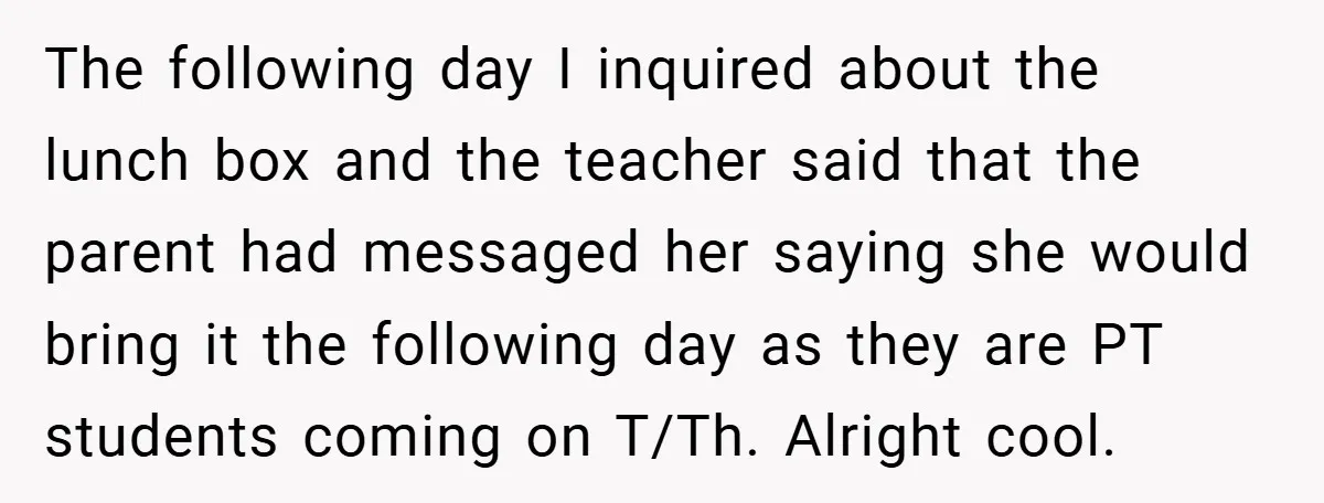The following day I inquired about the lunch box and the teacher said that the parent had messaged her saying she would bring it the following day as they are...