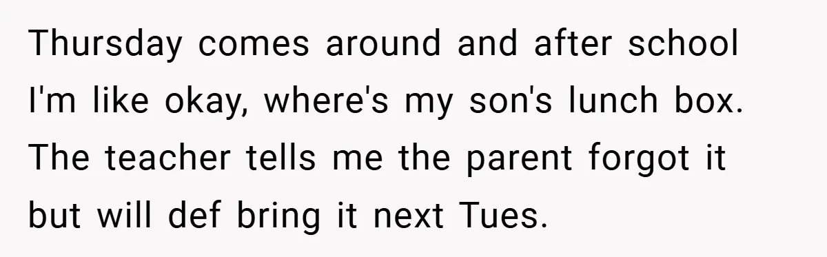 Thursday comes around and after school I'm like okay, where's my son's lunch box. The teacher tells me the parent forgot it but will def bring it next Tues.
