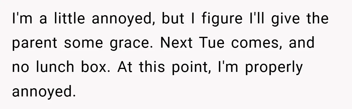 I'm a little annoyed, but I figure I'll give the parent some grace. Next Tue comes, and no lunch box. At this point, I'm properly annoyed.